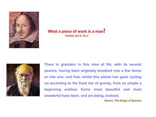 What a piece of work is a man!
Hamlet, Act II, Sc.ii
There is grandeur in this view of life, with its several
powers, having been originally breathed into a few forms
or into one; and that, whilst this planet has gone cycling
on according to the fixed law of gravity, from so simple a
beginning endless forms most beautiful and most
wonderful have been, and are being, evolved.
Darwin, The Origin of Species
 