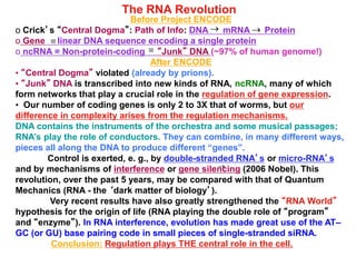 The RNA Revolution
Before Project ENCODE
o Crick’s “Central Dogma”: Path of Info: DNA mRNA Protein
o Gene linear DNA sequence encoding a single protein
o ncRNA = Non-protein-coding “Junk” DNA (~97% of human genome!)
After ENCODE
• “Central Dogma” violated (already by prions).
• “Junk” DNA is transcribed into new kinds of RNA, ncRNA, many of which
form networks that play a crucial role in the regulation of gene expression.
• Our number of coding genes is only 2 to 3X that of worms, but our
difference in complexity arises from the regulation mechanisms.
DNA contains the instruments of the orchestra and some musical passages;
RNA’s play the role of conductors. They can combine, in many different ways,
pieces all along the DNA to produce different “genes”.
Control is exerted, e. g., by double-stranded RNA’s or micro-RNA’s
and by mechanisms of interference or gene silencing (2006 Nobel). This
revolution, over the past 5 years, may be compared with that of Quantum
Mechanics (RNA - the ‘dark matter of biology’).
Very recent results have also greatly strengthened the “RNA World”
hypothesis for the origin of life (RNA playing the double role of “program”
and “enzyme”). In RNA interference, evolution has made great use of the AT–
GC (or GU) base pairing code in small pieces of single-stranded siRNA.
Conclusion: Regulation plays THE central role in the cell.
®®
 