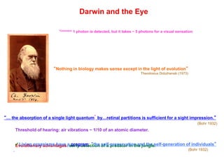 Darwin and the Eye
“… the absorption of a single light quantum* by…retinal partitions is sufficient for a sight impression.”
(Bohr 1932)
“Nothing in biology makes sense except in the light of evolution”
Theodosius Dobzhanski (1973)
*Comment: 1 photon is detected, but it takes ~ 5 photons for a visual sensation
Threshold of hearing: air vibrations ~ 1/10 of an atomic diameter.
Evolutionary advantages: early detection of a predator in the jungle.✓Living organisms have a program: “the self-preservation and the self-generation of individuals”
(Bohr 1932)
 