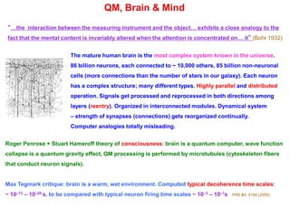 QM, Brain & Mind
“…the interaction between the measuring instrument and the object… exhibits a close analogy to the
fact that the mental content is invariably altered when the attention is concentrated on… it” (Bohr 1932)
The mature human brain is the most complex system known in the universe.
86 billion neurons, each connected to ~ 10,000 others, 85 billion non-neuronal
cells (more connections than the number of stars in our galaxy). Each neuron
has a complex structure; many different types. Highly parallel and distributed
operation. Signals get processed and reprocessed in both directions among
layers (reentry). Organized in interconnected modules. Dynamical system
– strength of synapses (connections) gets reorganized continually.
Computer analogies totally misleading.
Roger Penrose + Stuart Hameroff theory of consciousness: brain is a quantum computer, wave function
collapse is a quantum gravity effect, QM processing is performed by microtubules (cytoskeleton fibers
that conduct neuron signals).
Max Tegmark critique: brain is a warm, wet environment. Computed typical decoherence time scales:
~ 10–13 – 10–20 s, to be compared with typical neuron firing time scales ~ 10–3 – 10–1s PRE 61, 4194 (2000)
 