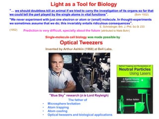 Light as a Tool for Biology
“… we should doubtless kill an animal if we tried to carry the investigation of its organs so far that
we could tell the part played by the single atoms in vital functions”. (Bohr 1932)
"We never experiment with just one electron or atom or (small) molecule. In thought-experiments
we sometimes assume that we do; this invariably entails ridiculous consequences”.
E. Schrödinger, Brit. J. Phil. Sci 3, 233
(1952)
Single-molecule cell biology was made possible by
Optical Tweezers
The father of
• Microsphere levitation
• Atom trapping
• Atom cooling
• Optical tweezers and biological applications
“Blue Sky” research (à la Lord Rayleigh)
Invented by Arthur Ashkin (1968) at Bell Labs.
Prediction is very difficult, specially about the future (attributed to Niels Bohr)
 