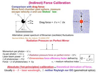 (Indirect) Force Calibration
Comparison with drag force:
Move fluid chamber past sphere, measure
escape velocity v and use Stokes’ law:
Drag force = v =  x
Alternative: power spectrum of Brownian (oscillator) fluctuations
Neuman & Block, Rev. Sci. Instrum. 75 (2004) 2787
Radiation Pressure on Perfect Mirror
Momentum per photon = h/c
p per photon = 2 h/c
Laser beam power = P
# of photons/sec = P/h
Force = (# of photons/sec) × p
Radiation pressure force on perfect mirror = 2P/c
Dimensionless force efficiency factor defined by
n1 = medium refractive index
Absolute (1st-principles) calibration theoretical derivation of force.
Usually a ~ λ = laser wavelength, neither Rayleigh nor GO (geometrical optics).
 