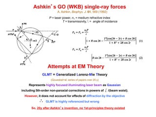 Ashkin’s GO (WKB) single-ray forces
P = laser power, n1 = medium refractive index
R = reflectivity, T = transmissivity,  = angle of incidence
A. Ashkin, Biophys. J. 61, 569 (1992)
Attempts at EM Theory
GLMT = Generalized Lorenz-Mie Theory
(Gouesbet+al, series of papers over 20 y)
Represents highly focused illuminating laser beam as Gaussian
including 5th-order non-paraxial corrections in powers of /(beam waist).
However, it does not account for effects of diffraction by the objective
GLMT is highly referenced but wrong
So, 20y after Ashkin’s invention, no 1st-principles theory existed
 