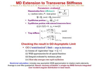 A. Mazoli, P. A. Maia Neto & H. M. Nussenzveig, Proc. Roy. Soc. Lond. A 459 (2003), 3021-3041
MD Extension to Transverse Stiffness
Checking the result in GO Asymptotic Limit
Nontrivial calculation: includes new asymptotic WKB approximation to rotation matrix elements.
Average is over Mie quasiperiod. Result: recovery of Ashkin’s single-ray WKB formula integrated
over incident angular distribution in laser beam.
 