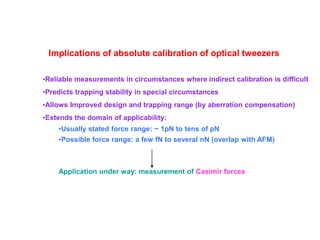 Implications of absolute calibration of optical tweezers
•Reliable measurements in circumstances where indirect calibration is difficult
•Predicts trapping stability in special circumstances
•Allows Improved design and trapping range (by aberration compensation)
•Extends the domain of applicability:
•Usually stated force range: ~ 1pN to tens of pN
•Possible force range: a few fN to several nN (overlap with AFM)
Application under way: measurement of Casimir forces
 