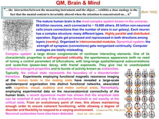 QM, Brain & Mind
“…the interaction between the measuring instrument and the object… exhibits a close analogy to the
fact that the mental content is invariably altered when the attention is concentrated on… it”
The mature human brain is the most complex system known in the universe.
86 billion neurons, each connected to ~ 10,000 others, 85 billion non-neuronal
cells (more connections than the number of stars in our galaxy). Each neuron
has a complex structure; many different types. Highly parallel and distributed
operation. Signals get processed and reprocessed in both directions among
layers (reentry). Organized in interconnected modules. Dynamical system: the
strength of synapses (connections) gets reorganized continually. Computer
analogies are totally misleading.
(Bohr 1932)
Complex system: a large driven conglomerate of nonlinear interacting elements. One of its
characteristic properties is self-organized criticality, the spontaneous appearance (with no need
of tuning a control parameter) of bifurcations, with long-range spatial/temporal autocorrelations
and scale-free (power-law) decay, with fractal exponents. They give rise to unanticipated
collective emergent properties and to bursts of activity known as avalanches.
Typically, the critical state represents the boundary of a disorder/order
transition. Experiments employing functional magnetic resonance imaging
of the human brain in the resting state have revealed a large-scale
spatiotemporal organization into distinct functional networks, associated
with cognitive, visual, auditory and motor cortical areas. Remarkably,
employing experimental data on the neuroanatomical connectivity of the
human brain, a recent dynamical model has shown that the empirical data
can be matched if and only if the activation threshold is set exactly at the
critical state. From an evolutionary point of view, this allows maintaining
enough order to ensure coherent functioning, while allowing a degree of
disorder and flexibility to respond to a varying environment.
Neuronal avalanches have also been detected. PNAS 106, 15921 (2009)
Chialvo+al PRL 110 (2013)
 