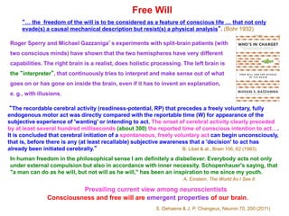 “… the freedom of the will is to be considered as a feature of conscious life … that not only
evade(s) a causal mechanical description but resist(s) a physical analysis”. (Bohr 1932)
Free Will
Roger Sperry and Michael Gazzaniga’s experiments with split-brain patients (with
two conscious minds) have shown that the two hemispheres have very different
capabilities. The right brain is a realist, does holistic processing. The left brain is
the “interpreter”, that continuously tries to interpret and make sense out of what
goes on or has gone on inside the brain, even if it has to invent an explanation,
e. g., with illusions.
“The recordable cerebral activity (readiness-potential, RP) that precedes a freely voluntary, fully
endogenous motor act was directly compared with the reportable time (W) for appearance of the
subjective experience of 'wanting' or intending to act. The onset of cerebral activity clearly preceded
by at least several hundred milliseconds (about 300) the reported time of conscious intention to act….
It is concluded that cerebral initiation of a spontaneous, freely voluntary act can begin unconsciously,
that is, before there is any (at least recallable) subjective awareness that a 'decision' to act has
already been initiated cerebrally.” B. Libet & al., Brain 106, 62 (1983)
In human freedom in the philosophical sense I am definitely a disbeliever. Everybody acts not only
under external compulsion but also in accordance with inner necessity. Schopenhauer's saying, that
"a man can do as he will, but not will as he will," has been an inspiration to me since my youth.
A. Einstein, The World As I See It
Prevailing current view among neuroscientists
Consciousness and free will are emergent properties of our brain.
S. Dehaene & J. P. Changeux, Neuron 70, 200 (2011)
 