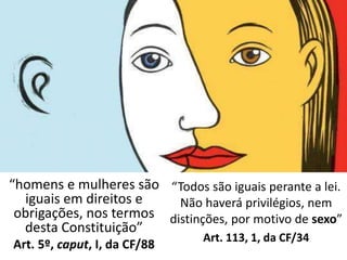 “Todos são iguais perante a lei. 
Não haverá privilégios, nem 
distinções, por motivo de sexo” 
Art. 113, 1, da CF/34 
“homens e mulheres são 
iguais em direitos e 
obrigações, nos termos 
desta Constituição” 
Art. 5º, caput, I, da CF/88 
 