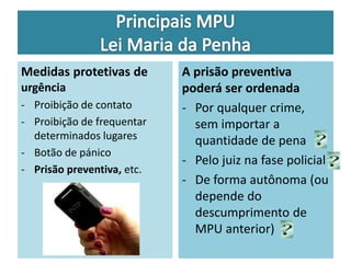Medidas protetivas de 
urgência 
- Proibição de contato 
- Proibição de frequentar 
determinados lugares 
- Botão de pánico 
- Prisão preventiva, etc. 
A prisão preventiva 
poderá ser ordenada 
- Por qualquer crime, 
sem importar a 
quantidade de pena 
- Pelo juiz na fase policial 
- De forma autônoma (ou 
depende do 
descumprimento de 
MPU anterior) 
 