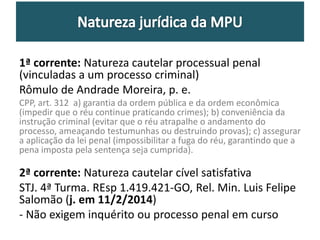 1ª corrente: Natureza cautelar processual penal 
(vinculadas a um processo criminal) 
Rômulo de Andrade Moreira, p. e. 
CPP, art. 312 a) garantia da ordem pública e da ordem econômica 
(impedir que o réu continue praticando crimes); b) conveniência da 
instrução criminal (evitar que o réu atrapalhe o andamento do 
processo, ameaçando testumunhas ou destruindo provas); c) assegurar 
a aplicação da lei penal (impossibilitar a fuga do réu, garantindo que a 
pena imposta pela sentença seja cumprida). 
2ª corrente: Natureza cautelar cível satisfativa 
STJ. 4ª Turma. REsp 1.419.421-GO, Rel. Min. Luis Felipe 
Salomão (j. em 11/2/2014) 
- Não exigem inquérito ou processo penal em curso 
 