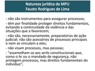 - não são instrumentos para assegurar processos; 
- têm por finalidade proteger direitos fundamentais, 
evitando a continuidade da violência e das 
situações que a favorecem; 
- não são, necessariamente, preparatórias de ação 
judicial; não são acessórios de processos principais 
e nem se vinculam a eles; 
- não visam processos, mas pessoas; 
- “assemelham-se aos writs constitucionais que, 
como o hc ou o mandado de segurança, não 
protegem processos, mas direitos fundamentais do 
indivíduo”; 
 