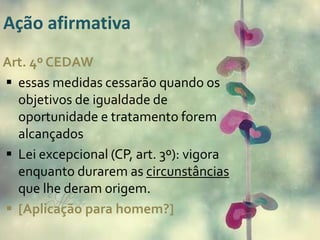Ação afirmativa 
Art. 4º CEDAW 
 essas medidas cessarão quando os 
objetivos de igualdade de 
oportunidade e tratamento forem 
alcançados 
 Lei excepcional (CP, art. 3º): vigora 
enquanto durarem as circunstâncias 
que lhe deram origem. 
 [Aplicação para homem?] 
 