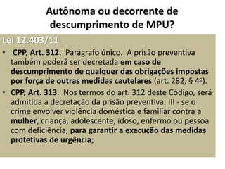 Autônoma ou decorrente de 
descumprimento de MPU? 
Lei 12.403/11 
• CPP, Art. 312. Parágrafo único. A prisão preventiva 
também poderá ser decretada em caso de 
descumprimento de qualquer das obrigações impostas 
por força de outras medidas cautelares (art. 282, § 4o). 
• CPP, Art. 313. Nos termos do art. 312 deste Código, será 
admitida a decretação da prisão preventiva: III - se o 
crime envolver violência doméstica e familiar contra a 
mulher, criança, adolescente, idoso, enfermo ou pessoa 
com deficiência, para garantir a execução das medidas 
protetivas de urgência; 
 