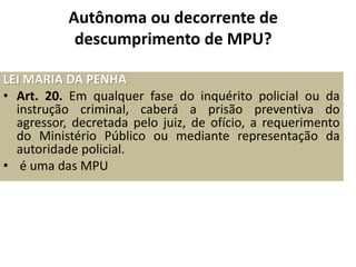 Autônoma ou decorrente de 
descumprimento de MPU? 
LEI MARIA DA PENHA 
• Art. 20. Em qualquer fase do inquérito policial ou da 
instrução criminal, caberá a prisão preventiva do 
agressor, decretada pelo juiz, de ofício, a requerimento 
do Ministério Público ou mediante representação da 
autoridade policial. 
• é uma das MPU 
 