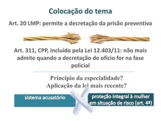Colocação do tema 
Art. 20 LMP: permite a decretação da prisão preventiva 
Art. 311, CPP, incluído pela Lei 12.403/11: não mais 
admite quando a decretação de ofício for na fase 
policial 
Principio da especialidade? 
Aplicação da lei mais recente? 
 