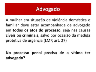 A mulher em situação de violência doméstica e 
familiar deve estar acompanhada de advogado 
em todos os atos do processo, seja nas causas 
cíveis ou criminais, salvo por ocasião da medida 
protetiva de urgência (LMP, art. 27) 
No processo penal precisa de a vítima ter 
advogado? 
 