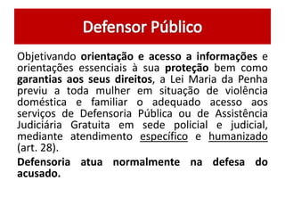 Objetivando orientação e acesso a informações e 
orientações essenciais à sua proteção bem como 
garantias aos seus direitos, a Lei Maria da Penha 
previu a toda mulher em situação de violência 
doméstica e familiar o adequado acesso aos 
serviços de Defensoria Pública ou de Assistência 
Judiciária Gratuita em sede policial e judicial, 
mediante atendimento específico e humanizado 
(art. 28). 
Defensoria atua normalmente na defesa do 
acusado. 
 