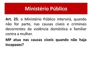 Ministério Público 
Art. 25: o Ministério Público intervirá, quando 
não for parte, nas causas cíveis e criminais 
decorrentes da violência doméstica e familiar 
contra a mulher. 
MP atua nas causas cíveis quando não haja 
incapazes? 
 