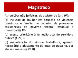 Atribuições não jurídicas, de assistência (art. 9º): 
(a) inclusão da mulher em situação de violência 
doméstica e familiar no cadastro de programas 
assistenciais do governo federal, estadual e 
municipal (§ 1º) 
(b) acesso prioritário à remoção quando servidora 
pública (§ 2º, I) 
(c) manutenção do vínculo trabalhista, quando 
necessário o afastamento do local de trabalho, por 
até seis meses (§ 2º, II) 
 