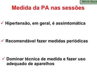 Márcio Souza

   Medida da PA nas sessões

Hipertensão, em geral, é assimtomática



Recomendável fazer medidas periódicas



Dominar técnica de medida e fazer uso
adequado de aparelhos
 