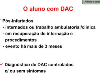 Márcio Souza


          O aluno com DAC
Pós-infartados
- internados ou trabalho ambulatorial/clinica
- em recuperação de internação e
  procedimentos
- evento há mais de 3 meses



 Diagnóstico de DAC controlados
 c/ ou sem sintomas
 