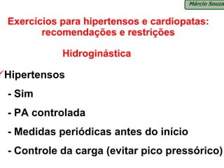 Márcio Souza


Exercícios para hipertensos e cardiopatas:
       recomendações e restrições

           Hidroginástica

Hipertensos
- Sim
- PA controlada
- Medidas periódicas antes do início
- Controle da carga (evitar pico pressórico)
 