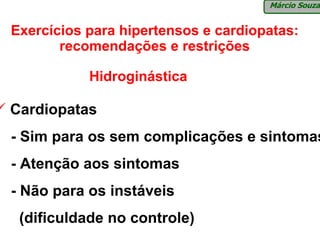Márcio Souza


Exercícios para hipertensos e cardiopatas:
       recomendações e restrições

           Hidroginástica

Cardiopatas
- Sim para os sem complicações e sintomas
- Atenção aos sintomas
- Não para os instáveis
 (dificuldade no controle)
 