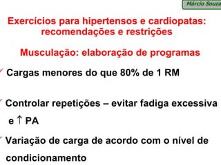 Márcio Souza


Exercícios para hipertensos e cardiopatas:
       recomendações e restrições

   Musculação: elaboração de programas

Cargas menores do que 80% de 1 RM


Controlar repetições – evitar fadiga excessiva
e ↑ PA

Variação de carga de acordo com o nível de
condicionamento
 