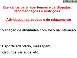 Márcio Souza


Exercícios para hipertensos e cardiopatas:
       recomendações e restrições

  Atividades recreativas e de relaxamento


Variação de atividades com foco na interação



Esporte adaptado, massagem,
circuitos variados, etc.
 