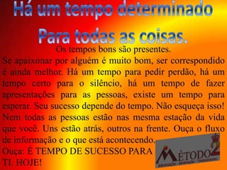 Os tempos bons são presentes.
Se apaixonar por alguém é muito bom, ser correspondido
é ainda melhor. Há um tempo para pedir perdão, há um
tempo certo para o silêncio, há um tempo de fazer
apresentações para as pessoas, existe um tempo para
esperar. Seu sucesso depende do tempo. Não esqueça isso!
Nem todas as pessoas estão nas mesma estação da vida
que você. Uns estão atrás, outros na frente. Ouça o fluxo
de informação e o que está acontecendo.
Ouça: É TEMPO DE SUCESSO PARA
TI. HOJE!
 