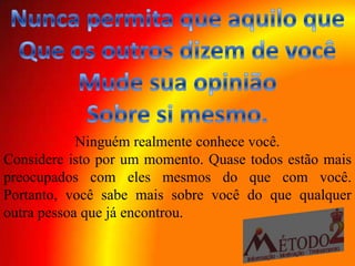 Ninguém realmente conhece você.
Considere isto por um momento. Quase todos estão mais
preocupados com eles mesmos do que com você.
Portanto, você sabe mais sobre você do que qualquer
outra pessoa que já encontrou.
 