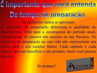 Os campeões nunca se apressam.
A qualidade da preparação determina a qualidade do
desempenho. Olhe para a recompensa do período atual,
independente de parecer um sucesso ou um fracasso. Os
capítulos de preparação na sua vida não representam um
atraso para o seu sucesso futuro. Cada capítulo e cada
estação têm um benefício e um produto, basta você prestar
atenção.

                     Se prepare!
 