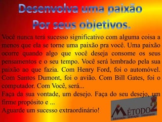 Você nunca terá sucesso significativo com alguma coisa a
menos que ela se torne uma paixão pra você. Uma paixão
ocorre quando algo que você deseja consome os seus
pensamentos e o seu tempo. Você será lembrado pela sua
paixão ao que fazia. Com Henry Ford, foi o automóvel.
Com Santos Dumont, foi o avião. Com Bill Gates, foi o
computador. Com Você, será...
Faça da sua vontade, um desejo. Faça do seu desejo, um
firme propósito e ...
Aguarde um sucesso extraordinário!
 