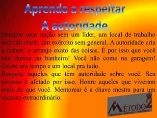 Imagine uma nação sem um líder, um local de trabalho
sem um chefe, um exército sem general. A autoridade cria
a ordem, o arranjo exato das coisas. É por isso que você
não dorme no banheiro! Você não come na garagem!
Existe um tempo e um local pra tudo.
Respeite aqueles que têm autoridade sobre você. Seu
sucesso é afetado por isso. Honre aqueles que viveram
mais do que você. Mentorear é a chave mestra para um
sucesso extraordinário.
 