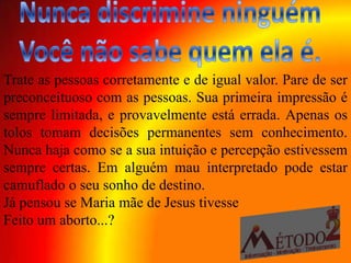 Trate as pessoas corretamente e de igual valor. Pare de ser
preconceituoso com as pessoas. Sua primeira impressão é
sempre limitada, e provavelmente está errada. Apenas os
tolos tomam decisões permanentes sem conhecimento.
Nunca haja como se a sua intuição e percepção estivessem
sempre certas. Em alguém mau interpretado pode estar
camuflado o seu sonho de destino.
Já pensou se Maria mãe de Jesus tivesse
Feito um aborto...?
 