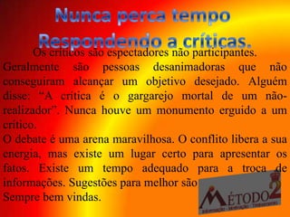 Os críticos são espectadores não participantes.
Geralmente são pessoas desanimadoras que não
conseguiram alcançar um objetivo desejado. Alguém
disse: “A crítica é o gargarejo mortal de um não-
realizador”. Nunca houve um monumento erguido a um
crítico.
O debate é uma arena maravilhosa. O conflito libera a sua
energia, mas existe um lugar certo para apresentar os
fatos. Existe um tempo adequado para a troca de
informações. Sugestões para melhor são
Sempre bem vindas.
 