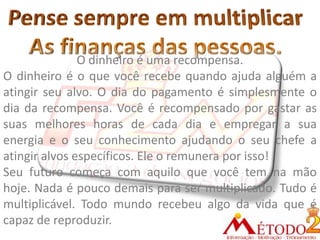 O dinheiro é uma recompensa.
O dinheiro é o que você recebe quando ajuda alguém a
atingir seu alvo. O dia do pagamento é simplesmente o
dia da recompensa. Você é recompensado por gastar as
suas melhores horas de cada dia e empregar a sua
energia e o seu conhecimento ajudando o seu chefe a
atingir alvos específicos. Ele o remunera por isso!
Seu futuro começa com aquilo que você tem na mão
hoje. Nada é pouco demais para ser multiplicado. Tudo é
multiplicável. Todo mundo recebeu algo da vida que é
capaz de reproduzir.
 