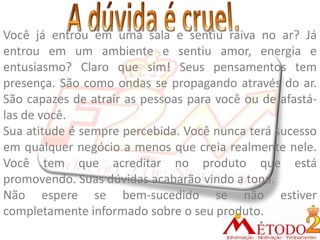 Você já entrou em uma sala e sentiu raiva no ar? Já
entrou em um ambiente e sentiu amor, energia e
entusiasmo? Claro que sim! Seus pensamentos tem
presença. São como ondas se propagando através do ar.
São capazes de atrair as pessoas para você ou de afastá-
las de você.
Sua atitude é sempre percebida. Você nunca terá sucesso
em qualquer negócio a menos que creia realmente nele.
Você tem que acreditar no produto que está
promovendo. Suas dúvidas acabarão vindo a tona.
Não espere se bem-sucedido se não estiver
completamente informado sobre o seu produto.
 