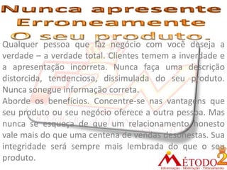 Qualquer pessoa que faz negócio com você deseja a
verdade – a verdade total. Clientes temem a inverdade e
a apresentação incorreta. Nunca faça uma descrição
distorcida, tendenciosa, dissimulada do seu produto.
Nunca sonegue informação correta.
Aborde os benefícios. Concentre-se nas vantagens que
seu produto ou seu negócio oferece a outra pessoa. Mas
nunca se esqueça de que um relacionamento honesto
vale mais do que uma centena de vendas desonestas. Sua
integridade será sempre mais lembrada do que o seu
produto.
 