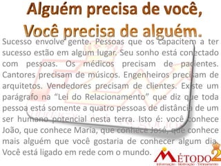 Sucesso envolve gente. Pessoas que os capacitem a ter
sucesso estão em algum lugar. Seu sonho está conectado
com pessoas. Os médicos precisam de pacientes.
Cantores precisam de músicos. Engenheiros precisam de
arquitetos. Vendedores precisam de clientes. Existe um
parágrafo na “Lei do Relacionamento” que diz que toda
pessoa está somente a quatro pessoas de distância de um
ser humano potencial nesta terra. Isto é: você conhece
João, que conhece Maria, que conhece José, que conhece
mais alguém que você gostaria de conhecer algum dia.
Você está ligado em rede com o mundo.
 