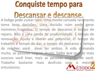 A fadiga pode custar caro. Uma mente cansada raramente
toma boas decisões. Uma decisão ruim pode gerar
inúmeras tragédias. O tempo de descanso é tempo de
reparo. Não é uma perda de produtividade. É tempo de
renovação. Ajuda a liberar seu potencial. O tempo de
trabalho é tempo de dar, o tempo de descanso é tempo
de receber, você deve ter ambos. A vida demanda
muito, as pessoas exigem muito. Saiba que quanto mais
sucesso você tiver, mais as pessoas exigirão de você.
Trabalhe bastante mais desfrute com o mesmo
entusiasmo.
 