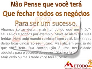 Algumas coisas duram mais tempo do que um “não”-
seus alvos e sonhos por exemplo. Mova-se além das suas
feridas. Nem todo mundo celebrará com você. Nem todos
darão boas-vindas ao seu futuro. Mas alguém precisa do
que você tem. Sua contribuição é uma necessidade
absoluta para o sucesso de outros. Discirna isso.
Mais cedo ou mais tarde você terá sucesso.
 