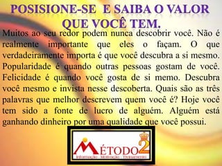 Muitos ao seu redor podem nunca descobrir você. Não é
realmente importante que eles o façam. O que
verdadeiramente importa é que você descubra a si mesmo.
Popularidade é quando outras pessoas gostam de você.
Felicidade é quando você gosta de si memo. Descubra
você mesmo e invista nesse descoberta. Quais são as três
palavras que melhor descrevem quem você é? Hoje você
tem sido a fonte de lucro de alguém. Alguém está
ganhando dinheiro por uma qualidade que você possui.
 