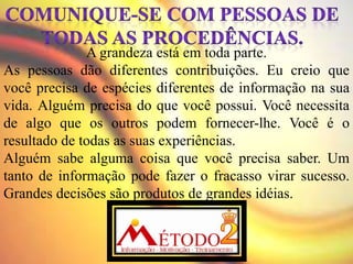 A grandeza está em toda parte.
As pessoas dão diferentes contribuições. Eu creio que
você precisa de espécies diferentes de informação na sua
vida. Alguém precisa do que você possui. Você necessita
de algo que os outros podem fornecer-lhe. Você é o
resultado de todas as suas experiências.
Alguém sabe alguma coisa que você precisa saber. Um
tanto de informação pode fazer o fracasso virar sucesso.
Grandes decisões são produtos de grandes idéias.
 