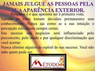 Ninguém é o que aparenta ser à primeira vista.
Apenas os tolos tomam decisões permanentes sem
conhecimento. Nunca aja como se a sua intuição e
percepção estivessem sempre certas.
Seu sucesso nos negócios será influenciado pelo
preconceito, pelo medo e por qualquer discriminação que
você acertar.
Nunca elimine alguém da espiral do seu sucesso. Você não
sabe quem pode ser.
 