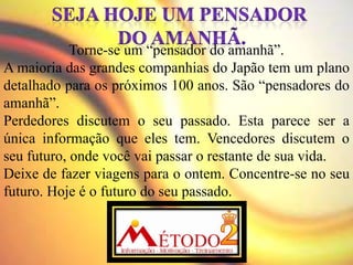 Torne-se um “pensador do amanhã”.
A maioria das grandes companhias do Japão tem um plano
detalhado para os próximos 100 anos. São “pensadores do
amanhã”.
Perdedores discutem o seu passado. Esta parece ser a
única informação que eles tem. Vencedores discutem o
seu futuro, onde você vai passar o restante de sua vida.
Deixe de fazer viagens para o ontem. Concentre-se no seu
futuro. Hoje é o futuro do seu passado.
 