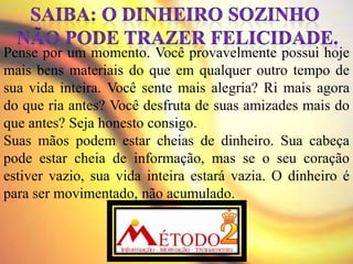 Pense por um momento. Você provavelmente possui hoje
mais bens materiais do que em qualquer outro tempo de
sua vida inteira. Você sente mais alegria? Ri mais agora
do que ria antes? Você desfruta de suas amizades mais do
que antes? Seja honesto consigo.
Suas mãos podem estar cheias de dinheiro. Sua cabeça
pode estar cheia de informação, mas se o seu coração
estiver vazio, sua vida inteira estará vazia. O dinheiro é
para ser movimentado, não acumulado.
 