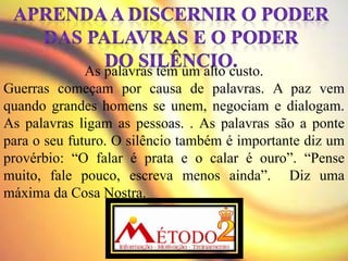 As palavras têm um alto custo.
Guerras começam por causa de palavras. A paz vem
quando grandes homens se unem, negociam e dialogam.
As palavras ligam as pessoas. . As palavras são a ponte
para o seu futuro. O silêncio também é importante diz um
provérbio: “O falar é prata e o calar é ouro”. “Pense
muito, fale pouco, escreva menos ainda”. Diz uma
máxima da Cosa Nostra.
 