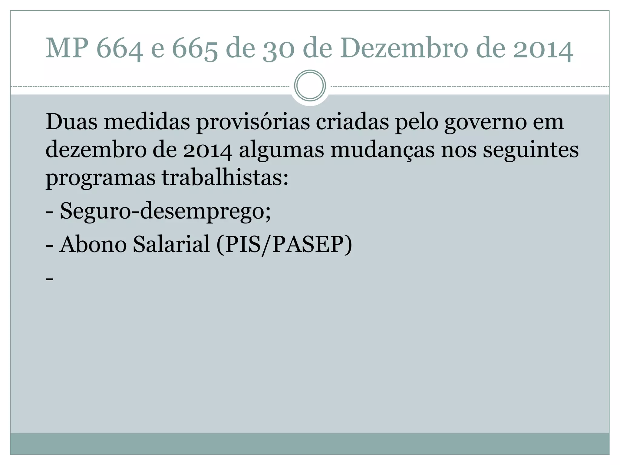 MP 664 e 665 de 30 de Dezembro de 2014
Duas medidas provisórias criadas pelo governo em
dezembro de 2014 algumas mudanças nos seguintes
programas trabalhistas:
- Seguro-desemprego;
- Abono Salarial (PIS/PASEP)
-