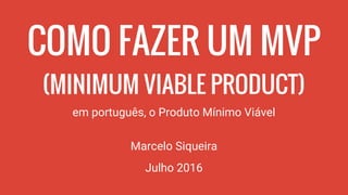 COMO FAZER UM MVP
(MINIMUM VIABLE PRODUCT)
em português, o Produto Mínimo Viável
Marcelo Siqueira
Julho 2016
 